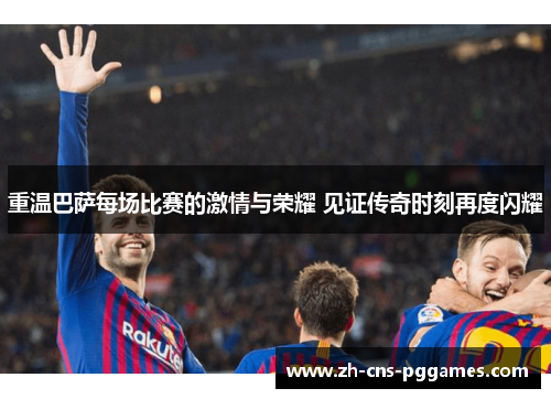 重温巴萨每场比赛的激情与荣耀 见证传奇时刻再度闪耀