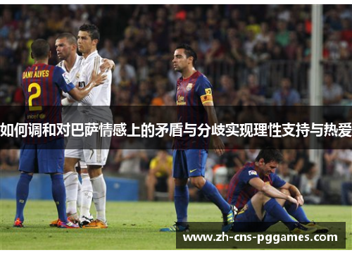 如何调和对巴萨情感上的矛盾与分歧实现理性支持与热爱
