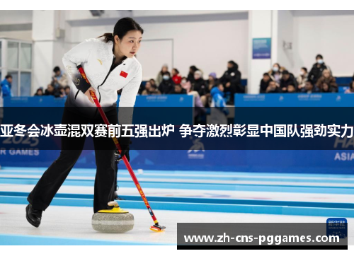 亚冬会冰壶混双赛前五强出炉 争夺激烈彰显中国队强劲实力