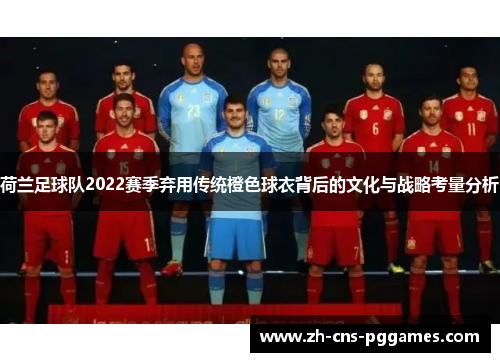 荷兰足球队2022赛季弃用传统橙色球衣背后的文化与战略考量分析