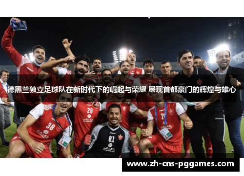 德黑兰独立足球队在新时代下的崛起与荣耀 展现首都豪门的辉煌与雄心
