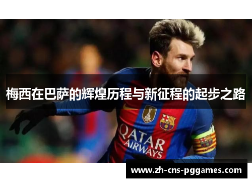 梅西在巴萨的辉煌历程与新征程的起步之路 梅西在巴萨的辉煌历程与新征程的起步之路