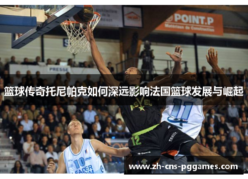 篮球传奇托尼帕克如何深远影响法国篮球发展与崛起 篮球传奇托尼帕克如何深远影响法国篮球发展与崛起