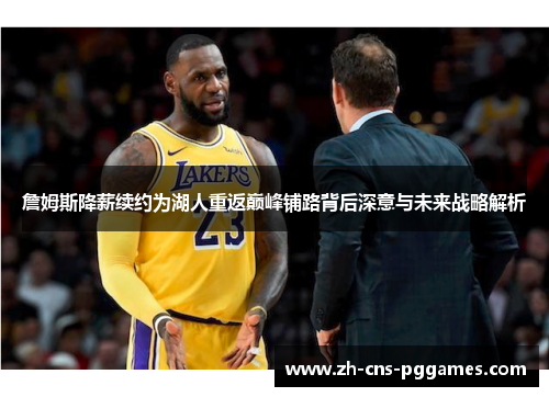 詹姆斯降薪续约为湖人重返巅峰铺路背后深意与未来战略解析